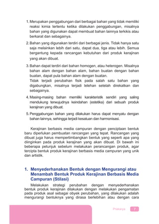 7Prakarya
1.Merupakan penggabungan dari berbagai bahan yang tidak memiliki
reaksi kimia tertentu ketika dilakukan penggabungan, misalnya
bahan yang digunakan dapat membuat bahan lainnya terkikis atau
berkarat dan sebagainya.
2.Bahan yang digunakan terdiri dari berbagai jenis. Tidak hanya satu
saja melainkan lebih dari satu, dapat dua, tiga atau lebih. Semua
bergantung kepada rancangan kebutuhan dari produk kerajinan
yang akan dibuat.
3.Bahan dapat terdiri dari bahan homogen, atau heterogen. Misalnya
bahan alam dengan bahan alam, bahan buatan dengan bahan
buatan, dapat pula bahan alam dengan buatan.
Tidak terjadi perubahan ﬁsik pada salah satu bahan yang
digabungkan, misalnya terjadi lelehan setelah direkatkan dan
sebagainya.
4.Masing-masing bahan memiliki karakteristik sendiri yang saling
mendukung terwujudnya keindahan (estetika) dari sebuah produk
kerajinan yang dibuat.
5.Penggabungan bahan yang dilakukan harus dapat menyatu dengan
bahan lainnya, sehingga terjadi kesatuan dan harmonisasi.
Kerajinan berbasis media campuran dengan penciptaan bentuk
baru diperlukan pembuatan rancangan yang tepat. Rancangan yang
dibuat juga harus mempertimbangkan bentuk yang seperti apa yang
diinginkan pada produk kerajinan yang akan dibuat. Di bawah ini
beberapa petunjuk sebelum melakukan perancangan produk, agar
tercipta bentuk produk kerajinan berbasis media campuran yang unik
dan artistik.
1. Menyederhanakan Bentuk dengan Mengurangi atau
Menambah Bentuk Produk Kerajinan Berbasis Media
Campuran (Stilasi)
Melakukan strategi perubahan dengan menyederhanakan
bentuk produk kerajinan dilakukan dengan melakukan pengamatan
pada produk asal sebagai obyek perubahan, yang dilakukan adalah
mengurangi bentuknya yang dirasa berlebihan atau dengan cara
 