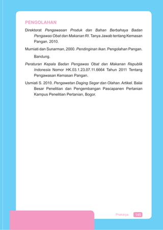 145Prakarya
PENGOLAHAN
Direktorat Pengawasan Produk dan Bahan Berbahaya Badan
Pengawas Obat dan Makanan RI. Tanya Jawab tentang Kemasan
Pangan. 2010.
Murniati dan Sunarman, 2000. Pendinginan Ikan. Pengolahan Pangan.
Bandung.
Peraturan Kepala Badan Pengawas Obat dan Makanan Republik
Indonesia Nomor HK.03.1.23.07.11.6664 Tahun 2011 Tentang
Pengawasan Kemasan Pangan.
Usmiati S. 2010. Pengawetan Daging Segar dan Olahan. Artikel. Balai
Besar Penelitian dan Pengembangan Pascapanen Pertanian
Kampus Penelitian Pertanian, Bogor.
 
