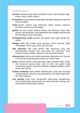 149Prakarya
PENGOLAHAN
camilan makanan yang bukan merupakan menu utama (makan pagi,
makan siang, makan malam)
fermentasi proses produksi energi dalam sel dalam keadaan anaerobik
(tanpa oksigen)
fosfor sebuah mineral yang ditemukan dalam banyak makanan
termasuk produk susu dan daging
gelatin zat kimia padat, tembus cahaya, tak berwarna, rapuh (jika
kering), dan tak berasa, yang didapatkan dari kolagen yang berasal
dari berbagai produk sampingan
kartilago/tulang rawan jaringan ikat padat yang agak kenyal dan
elastis
kolagen salah satu protein yang menyusun tubuh manusia, yang
membangun tulang, gigi, sendi, otot, dan kulit
nilai ekonomis nilai yang dimiliki oleh seseorang yang bisa
diperhitungkan dengan nilai uang sejak dia memasuki masa
produktif sampai dengan habisnya masa produktif tersebut
osteoporosis kondisi saat kualitas kepadatan tulang menurun. Kondisi
ini membuat tulang menjadi keropos dan rentan retak
pasta makanan olahan yang digunakan pada masakan Italia, dibuat
dari campuran tepung terigu, olive oil, telur, dan garam yang
membentuk adonan yang bisa dibentuk menjadi berbagai variasi
ukuran dan bentuk
tumbuh kembang suatu proses berkelanjutan mulai dari konsepsi
sampai dengan maturitas yang dipengaruhi oleh faktor lingkungan
dan faktor bawaan
usia sekolah masa anak memperoleh dasar-dasar pengetahuan
untuk keberhasilan penyesuaian diri pada kehidupan dewasa dan
memperoleh keterampilan tertentu
 