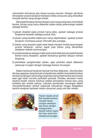 8 Kelas IX SMP/MTs Semester 2
menambah bentuknya jika dirasa kurang menarik. Dengan demikian
diharapkan produk kerajinan berbasis media campuran yang dihasilkan
menjadi bentuk yang sangat artistik.
Menyederhanakan bentuk dengan cara mengurangi atau menambah
bentuk, prinsip yang harus dilakukan dalam tahap perancangan adalah
sebagai berikut:
1) pesan eksplisit pada produk harus jelas, apakah sebagai produk
fungsional ataukah sebagai produk hias,
2) pesan yang bersifat implisit pun harus diperhatikan, apakah produk
kerajinan membawa pesan infomatif atau prestige,
3) bahan yang tersedia sejak awal dapat menjadi modal perancangan
produk kerajinan, namun dapat pula bahan yang dibutuhkan
disiapkan setelah perancangan,
4) produkkerajinansebagaimateriasaluntukdilakukanpenyederhanaan
bentuk harus disiapkan, apakah bentuknya gambar ataupun bentuk
langsung,
5) perhatikan penghematan bahan, agar produksi dapat dilakukan
sebanyak mungkin dengan berbagai bentuk rancangan.
Dalam berkarya kerajinan banyak hal bisa dilakukan. Jika kesulitan
ideataugagasanyangbanyakoranglakukanadalahmenyederhanakan
bentuknyadengancaramengurangiataumenambahbentukdariproduk
asal agar lebih menarik perhatian pembeli. Perilaku demikian masih
disebut kreatif, karena hasilnya adalah penciptaan bentuk baru yang
berbeda dari contoh aslinya. Lakukan pembuatan rancangan dalam
menyederhanakan bentuk sebanyak banyaknya hingga didapatkan
bentuk kerajinan berbasis media campuran yang unik dan artistik.
Hiasan kepala penari
Bali disederhanakan
menjadi hiasan
ruangan sekaligus
kap lampu dengan
menggunakan
paduan bahan logam
dan kayu serta besi
sebagai penyangga.
 