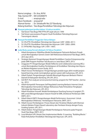 159Prakarya
Nama Lengkap : Dr. Ana, M.Pd
Telp. Kantor/HP : 081220280879
E-mail : ana@upi.edu
Akun Facebook : anasyarief
Alamat Kantor : Dr. Setiabudhi No 227 Bandung
Bidang Keahlian: Tata Boga/Pendidikan Teknologi dan Kejuruan
Riwayat pekerjaan/profesi dalam 10 tahun terakhir:
1. Staf dosen Tata Boga PKK FPTK UPI sejak tahunn 1999
2. Staf dosen pascasarjana Program Studi Pendidikan Teknologi Kejuruan
Transmigrasi Jakarta
Riwayat Pendidikan Tinggi dan Tahun Belajar:
1. S3: SPs/PTK /Pendidikan Teknologi dan Kejuruan /UNY (2006–2011)
2. S2: SPs/PTK /Pendidikan Teknologi dan Kejuruan /UNY (2002–2004)
3. S1: FPTK/PKK /Tata Boga /UPI (1991–1997)
Judul Buku yang Pernah ditelaah (10 Tahun Terakhir):
1. Hibah Kompetensi: Efektifitas Model Pembelajaran Patisserie Berbasis Proyek
untuk Meningkatkan Generic Green Skill Mahasiswa Vokasional Tata Boga, DIKTI,
2015 dan 2014.
2. Strategis Nasional: Pengembangan Model Pendidikan Creative Entrepreneurship
pada SMK Program Keahlian Tata Busana se Jawa Barat, DIKTI, 2013.
3. Unggulan PT: Pengembangan Model Reflective and Collaborative Learning (RCL)
untuk Meningkatkan Kualitas Pembelajaran di Pendidikan Teknologi dan Kejuru-
an Melalui Kegiatan Lesson Study, 2013.
4. Hibah Inovasi Pembelajaran: Pengembangan produk tugas akhir model project
based learning untuk meningkatkan generic green skill mahasiswa, UPI, 2013.
5. Hibah Paskah: Pengembangan Sekolah Menengah Kejuruan Berbasis Potensi
Daerah Di Kabupaten Bandung, SPs UPI, 2012.
6. GIZ-RCP: Post study pre service practical training program for TVET teacher , Germa-
ny , 2012.
7. Hibah Kompetitif: Penerapan Self Regulated Learning Berbasis Internet Untuk
Meningkatkan Kemandirian Belajar Mahasiswa Pada Perkuliahan Pengkajian
Teknologi dan Kejuruan, UPI, 2012.
8. Hibah Penelitian Inovatif: Model Pembelajaran Teaching Factory 6 Langkah (TF-
6M) untuk Mengembangkan Industri Kreatif di SMK, Direktorat Pembinaan SMK
DIKTI, 2011.
9. Hibah Pekerti DIKTI: Pengembangan Model Performance Assessment Untuk
Meningkatkan Efektivitas Pembelajaran Patisserie, DIKTI, 2011.
10. Hibah Inovasi Pembelajaran: Proses Desain dan Perakitan Modul Latih Otomasi
Industri Melalui Project Based Laboratory dan Penilaian Kinerja dengan Fuzzy
Grading System, UPI, 2011.
11. Hibah Doktor: Pengembangan Model Pembelajaran Patisserie pada Program
Studi Tata Boga, DIKTI, 2011.
12. Local Wisdom UPI: Desain Dan Implementasi Media E-Learning ”Building Blocks ”
Pada Perkuliahan Pendidikan Teknologi dan Kejuruan, UPI, 2010.
 