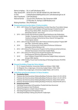 161Prakarya
Nama Lengkap : Dr. Ir. Latif Sahubawa, M.Si.
Telp. Kantor/HP : 0274-551218 / HP. 081392467235, 08170401593.
E-mail : Latifsahubawa2004@yahoo.com, lsahubawa@ugm.ac.id
Akun Facebook : Latif Sahubawa
Alamat Kantor : Jurusan Ilmu Perikanan, Fak. Pertanian UGM
Jl. Flora No. 01, Kampus UGM Bulaksumur
Bidang Keahlian: Ilmu Perikanan
Riwayat pekerjaan/profesi dalam 10 tahun terakhir:
1. 2015 – 2017: Ketua Tim Proyek Pengelolaan Sumber Daya Ikan Tuna dalam Upaya
Optimalisasi Pemanfaatan & Pengembangan Produk Komersial
Menuju Pasar Bebas MEA. Kerjasama Jurusan Perikanan dan
Kabupaten Pacitan, Jawa Timur
2. 2015 – 2016: Tenaga Ahli Perikanan pada Proyek Ketahanan dan Kedaulatan
Pangan. Puskapenas Fakultas Peternakan Universitas Gadjah Mada,
Kerjasama dengan Kementerian Desa, Daerah Tertinggal dan
Transmigrasi Jakarta
3. 2013 – 2016: Tenaga Penelaah Buku Teks Prakarya & Kewirausahaan Tingkat SMP
dan SMA. Puskurkub, Diknas Jakarta.
4. 2014 – 2016: Ketua Tim Penyusunan Profil Potensi Perikanan & Kelautan
Kabupaten Bantul Berbasis SIG.
5. 2012 – 2014: Ketua Tim Penyusunan Program S2 Ilmu Kelautan & Kemaritiman,
Sekolah Pascasarjana Universitas Gadjah Mada.
6. 2011 – 2012: Ketua Tim Penyusunan Proyek Percepatan dan Perluasan
Pembangunan Ekonomi Kabupaten Pacitan.
7. 2010 – 2012: Team Taskpors Proyek PHKI Universitas Gadjah Mada, kerjasama
dengan Dikti Jakarta.
8. 2006 – 2008: Direktur Pusat Studi Sumberdaya & Teknologi Kelautan (PUSTEK)
UGM.
Riwayat Pendidikan Tinggi dan Tahun Belajar:
1. S1: S1-Sarjana Perikanan, Universitas Pattimura Ambon (1984-1988)
2. S2: Magister Ilmu Lingkungan, Universitas Gadjah Mada (1993-1995)
3. S3: Doktor Ilmu Lingkungan, Universitas Gadjah Mada (2013-2016)
Judul Buku yang Pernah ditelaah (10 Tahun Terakhir):
A. Penelaahan Buku
2. Prakarya dan Kewirausahaan Bidang Budidaya Perikanan, Kelas X, XI, XII. (2016)
3. Prakarya dan Kewirausahaan Bidang Budidaya Perikanan, Kelas X, XI, XII (2015)
4. Prakarya dan Kewirausahaan Bidang Budidaya Perikanan, Kelas IX & X (2014)
5. Prakarya dan Kewirausahaan Bidang Budidaya Perikanan, KelasVII & VIII (2013)
B. Penyusunan Buku
1. Teknologi Penyamakan & Pengolahan Produk Kulit Ikan Komersial
2. Teknik Penanganan Hasil Perikanan
3. Teknik Penanganan Limbah Industri Perikanan
4. Teknologi Pengawetan & Pengolahan Ikan
5. Teknologi Buididaya Udang yang Ramah Lingkungan
 