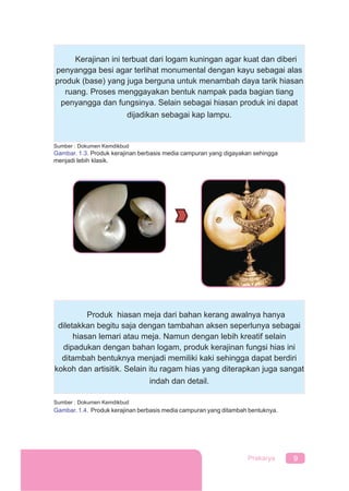 9Prakarya
Kerajinan ini terbuat dari logam kuningan agar kuat dan diberi
penyangga besi agar terlihat monumental dengan kayu sebagai alas
produk (base) yang juga berguna untuk menambah daya tarik hiasan
ruang. Proses menggayakan bentuk nampak pada bagian tiang
penyangga dan fungsinya. Selain sebagai hiasan produk ini dapat
dijadikan sebagai kap lampu.
Sumber : Dokumen Kemdikbud
Gambar. 1.3. Produk kerajinan berbasis media campuran yang digayakan sehingga
menjadi lebih klasik.
Produk hiasan meja dari bahan kerang awalnya hanya
diletakkan begitu saja dengan tambahan aksen seperlunya sebagai
hiasan lemari atau meja. Namun dengan lebih kreatif selain
dipadukan dengan bahan logam, produk kerajinan fungsi hias ini
ditambah bentuknya menjadi memiliki kaki sehingga dapat berdiri
kokoh dan artisitik. Selain itu ragam hias yang diterapkan juga sangat
indah dan detail.
Sumber : Dokumen Kemdikbud
Gambar. 1.4. Produk kerajinan berbasis media campuran yang ditambah bentuknya.
 