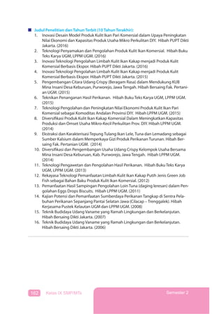 162 Kelas IX SMP/MTs Semester 2
Judul Penelitian dan Tahun Terbit (10 Tahun Terakhir):
1. Inovasi Desain Model Produk Kulit Ikan Pari Komersial dalam Upaya Peningkatan
Nilai Ekonomi dan Kapasitas Produk Usaha Mikro Perkulitan DIY. Hibah PUPT Dikti
Jakarta. (2016)
2. Teknologi Penyamakan dan Pengolahan Produk Kulit Ikan Komersial. Hibah Buku
Teks Karya UGM, LPPM UGM. (2016)
3. Inovasi Teknologi Pengolahan Limbah Kulit Ikan Kakap menjadi Produk Kulit
Komersial Berbasis Ekspor. Hibah PUPT Dikti Jakarta. (2016)
4. Inovasi Teknologi Pengolahan Limbah Kulit Ikan Kakap menjadi Produk Kulit
Komersial Berbasis Ekspor. Hibah PUPT Dikti Jakarta. (2015)
5. Pengembangan Citara Udang Crispy (Beragam Rasa) dalam Mendukung KUB
Mina Insani Desa Keburuan, Purworejo, Jawa Tengah. Hibah Bersaing Fak. Pertani-
an UGM. (2015)
6. Teknikan Penanganan Hasil Perikanan. Hibah Buku Teks Karya UGM, LPPM UGM.
(2015)
7. Teknologi Pengolahan dan Peningkatan Nilai Ekonomi Produk Kulit Ikan Pari
Komersial sebagai Komoditas Andalan Provinsi DIY. Hibah LPPM UGM. (2015)
8. Diversifikasi Produk Kulit Ikan Kakap Komersial Dalam Meningkatkan Kapasitas
Produksi dan Omset Usaha Mikro-Kecil Perkulitan Prov. DIY. Hibah LPPM UGM.
(2014)
9. Ekstraksi dan Karakterisasi Tepung Tulang Ikan Lele, Tuna dan Lemadang sebagai
Sumber Kalsium dalam Memperkaya Gizi Produk Perikanan Turunan. Hibah Ber-
saing Fak. Pertanian UGM. (2014)
10. Diversifikasi dan Pengembangan Usaha Udang Crispy Kelompok Usaha Bersama
Mina Insani Desa Keburuan, Kab. Purworejo, Jawa Tengah. Hibah LPPM UGM.
(2014)
11. Teknologi Pengawetan dan Pengolahan Hasil Perikanan. Hibah Buku Teks Karya
UGM, LPPM UGM. (2013)
12. Rekayasa Teknologi Pemanfaatan Limbah Kulit Ikan Kakap Putih Jenis Green Job
Fish sebagai Bahan Baku Produk Kulit Ikan Komersial. (2012)
13. Pemanfaatan Hasil Sampingan Pengolahan Loin Tuna (daging leresan) dalam Pen-
golahan Eggs Drops Biscuits. Hibah LPPM UGM. (2011)
14. Kajian Potensi dan Pemanfaatan Sumberdaya Perikanan Tangkap di Sentra Pela-
buhan Perikanan Sepanjang Pantai Selatan Jawa (Cilacap – Trenggalek). Hibah
Kerjasama Pustek Kelautan UGM dan LPPM UGM. (2008)
15. Teknik Budidaya Udang Vaname yang Ramah Lingkungan dan Berkelanjutan.
Hibah Bersaing Dikti Jakarta. (2007)
16. Teknik Budidaya Udang Vaname yang Ramah Lingkungan dan Berkelanjutan.
Hibah Bersaing Dikti Jakarta. (2006)
 