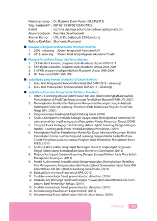 165Prakarya
Nama Lengkap : Dr. Rozmita Dewi Yuniarti R.S.Pd.M.Si
Telp. Kantor/HP : 0817617939/081234507939.
E-mail : rozmita.dyr@upi.edu/rozmitadewi.upi@gmail.com
Akun Facebook : Rozmita Dewi Yuniarti
Alamat Kantor : UPI, Jl. Dr. Setiabudi 229 Bandung
Bidang Keahlian: Ekonomi, Akuntansi
Riwayat pekerjaan/profesi dalam 10 tahun terakhir:
1. 2006 - sekarang : Dosen tetap prodi Akuntansi UPI
2. 2012- sekarang : Dosen tidak tetap Magister Akuntansi Trisakti
Riwayat Pendidikan Tinggi dan Tahun Belajar:
1. S3: Fakultas Ekonomi, program studi Akuntansi Unpad 2007-2011
2. S2: Fakultas Ekonomi, program studi Akuntansi Unpad 2003-2005
3. S1: FKIP, program studi pendidikan Akuntansi Unpas 1998-2000
4. D3: Akuntansi UGM 1988-1991
Judul Buku yang Pernah ditelaah (10 Tahun Terakhir):
1. Buku teks Pengayaan Ekonomi Akuntansi SMA SMK (2012 - sekarang)
2. Buku teks Prakarya dan Kewirausahaan SMA (2013 - sekarang)
Judul Penelitian dan Tahun Terbit (10 Tahun Terakhir):
1. Potensi E-learning Melalui Sistem Kuliah On-Line dalam Meningkatkan Kualitas
Pembelajaran di Prodi Tata Niaga Jurusan Pendidikan Ekonomi FPEB-UPI (2007)
2. Meningkatkan Kualitas Pembelajaran Manajemen Keuangan dengan Metode
Participant Centered Learning ( Penelitian Pada Mahasiswa Program Studi Tata
Niaga UPI). (2007)
3. Pengembangan Ensiklopedi Digital Bidang Bisnis. (2009)
4. Analisis Kompetensi Individu Sebagai Upaya untuk Meningkatkan Komitmen Or-
ganisasional dan Implikasinya pada Pencapaian Kinerja Perguruan Tinggi. (2009)
5. Integrasi Aspek Pedagogi dan Teknologi dalam Hybrid Learning, Pengembangan
Hybrid – Learning pada Prodi Pendidikan Manajemen Bisnis. (2009)
6. Peningkatan Kualitas Pemahaman Materi Ajar Dasar Akuntansi Keuangan Melalui
Pendekatan Contextual Teaching and Learning Dengan Media Kartu Alir (Flow
Chart) (Penelitian pada mahasiswa Program Studi Pendidikan Manajemen Bisnis
FPEB). (2011)
7. Analisis Faktor-Faktor yang Dapat Mencegah Fraud di Lingkungan Perguruan
Tinggi Dalam Upaya Menciptakan Good University Governance. (2012)
8. Metode Participant Centered Learning Dengan Strategi Pailkem Pada Mata Kuliah
Manajemen Keuangan. (2013)
9. Model Audit Internal Sekolah untuk Mengevaluasidan Meningkatkan Efektifitas
Risk Management, Pengendalian dan Proses School Governance (Studi Pada SMK
Bersertifikasi ISO 9001:2008 di Bandung dan Cimahi). (2013)
10. Edukasi Early warning Fraud untuk BPR. (2013)
11. Studi fenomenologis fraud, prevention dan detection. (2014)
12. Edukasi Early Warning Fraud Dalam Upaya mewujudkan Akuntabilitas dan Trans-
paransi Bank Perkreditan Rakyat. (2014)
13. Studi fenomenologis fraud, prevention dan detection. (2015)
14. Fenomenologi fraud dalam kajian Holistik. (2015)
15. Fenomenologi Fraud dalam kajian holistik tahun kedua. (2016)
 