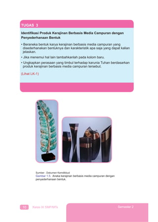 10 Kelas IX SMP/MTs Semester 2
TUGAS 3
Identiﬁkasi Produk Kerajinan Berbasis Media Campuran dengan
Penyederhanaan Bentuk
• Beraneka bentuk karya kerajinan berbasis media campuran yang
disederhanakan bentuknya dan karakteristik apa saja yang dapat kalian
jelaskan.
• Jika menemui hal lain tambahkanlah pada kolom baru.
• Ungkapkan perasaan yang timbul terhadap karunia Tuhan berdasarkan
produk kerajinan berbasis media campuran tersebut.
(Lihat LK-1)
Sumber : Dokumen Kemdikbud
Gambar 1.5. Aneka kerajinan berbasis media campuran dengan
penyederhanaan bentuk.
 