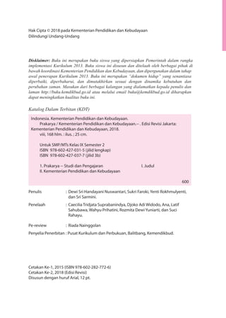Hak Cipta © 2018 pada Kementerian Pendidikan dan Kebudayaan
Dilindungi Undang-Undang
Disklaimer: Buku ini merupakan buku siswa yang dipersiapkan Pemerintah dalam rangka
implementasi Kurikulum 2013. Buku siswa ini disusun dan ditelaah oleh berbagai pihak di
bawah koordinasi Kementerian Pendidikan dan Kebudayaan, dan dipergunakan dalam tahap
awal penerapan Kurikulum 2013. Buku ini merupakan “dokumen hidup” yang senantiasa
diperbaiki, diperbaharui, dan dimutakhirkan sesuai dengan dinamika kebutuhan dan
perubahan zaman. Masukan dari berbagai kalangan yang dialamatkan kepada penulis dan
laman http://buku.kemdikbud.go.id atau melalui email buku@kemdikbud.go.id diharapkan
dapat meningkatkan kualitas buku ini.
Katalog Dalam Terbitan (KDT)
Indonesia. Kementerian Pendidikan dan Kebudayaan.
Prakarya / Kementerian Pendidikan dan Kebudayaan.-- . Edisi Revisi Jakarta:
Kementerian Pendidikan dan Kebudayaan, 2018.
viii, 168 hlm. : ilus. ; 25 cm.
Untuk SMP/MTs Kelas IX Semester 2
ISBN 978-602-427-031-5 (jilid lengkap)
ISBN 978-602-427-037-7 (jilid 3b)
1. Prakarya -- Studi dan Pengajaran I. Judul
II. Kementerian Pendidikan dan Kebudayaan
600
Penulis : Dewi Sri Handayani Nuswantari, Sukri Faroki, Yenti Rokhmulyenti,
dan Sri Sarmini.
Penelaah : Caecilia Tridjata Suprabanindya, Djoko Adi Widodo, Ana, Latif
Sahubawa, Wahyu Prihatini, Rozmita Dewi Yuniarti, dan Suci
Rahayu.
Pe-review : Riada Nainggolan
Penyelia Penerbitan : Pusat Kurikulum dan Perbukuan, Balitbang, Kemendikbud.
Cetakan Ke-1, 2015 (ISBN 978-602-282-772-6)
Cetakan Ke-2, 2018 (Edisi Revisi)
Disusun dengan huruf Arial, 12 pt.
 