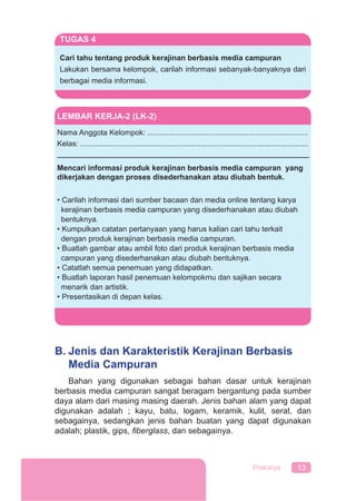 13Prakarya
B. Jenis dan Karakteristik Kerajinan Berbasis
Media Campuran
Bahan yang digunakan sebagai bahan dasar untuk kerajinan
berbasis media campuran sangat beragam bergantung pada sumber
daya alam dari masing masing daerah. Jenis bahan alam yang dapat
digunakan adalah ; kayu, batu, logam, keramik, kulit, serat, dan
sebagainya, sedangkan jenis bahan buatan yang dapat digunakan
adalah; plastik, gips, ﬁberglass, dan sebagainya.
LEMBAR KERJA-2 (LK-2)
Nama Anggota Kelompok: ............................................................................
Kelas: ............................................................................................................
Mencari informasi produk kerajinan berbasis media campuran yang
dikerjakan dengan proses disederhanakan atau diubah bentuk.
• Carilah informasi dari sumber bacaan dan media online tentang karya
kerajinan berbasis media campuran yang disederhanakan atau diubah
bentuknya.
• Kumpulkan catatan pertanyaan yang harus kalian cari tahu terkait
dengan produk kerajinan berbasis media campuran.
• Buatlah gambar atau ambil foto dari produk kerajinan berbasis media
campuran yang disederhanakan atau diubah bentuknya.
• Catatlah semua penemuan yang didapatkan.
• Buatlah laporan hasil penemuan kelompokmu dan sajikan secara
menarik dan artistik.
• Presentasikan di depan kelas.
TUGAS 4
Cari tahu tentang produk kerajinan berbasis media campuran
Lakukan bersama kelompok, carilah informasi sebanyak-banyaknya dari
berbagai media informasi.
 