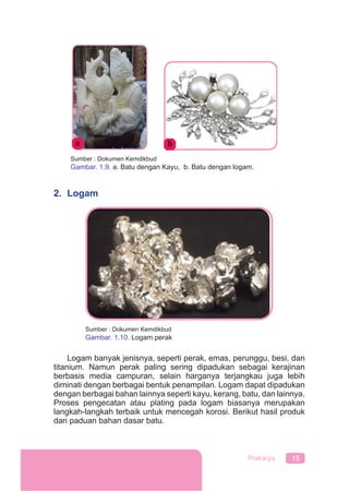 15Prakarya
2. Logam
Logam banyak jenisnya, seperti perak, emas, perunggu, besi, dan
titanium. Namun perak paling sering dipadukan sebagai kerajinan
berbasis media campuran, selain harganya terjangkau juga lebih
diminati dengan berbagai bentuk penampilan. Logam dapat dipadukan
dengan berbagai bahan lainnya seperti kayu, kerang, batu, dan lainnya.
Proses pengecatan atau plating pada logam biasanya merupakan
langkah-langkah terbaik untuk mencegah korosi. Berikut hasil produk
dari paduan bahan dasar batu.
Sumber : Dokumen Kemdikbud
Gambar. 1.9. a. Batu dengan Kayu, b. Batu dengan logam.
Sumber : Dokumen Kemdikbud
Gambar. 1.10. Logam perak
 