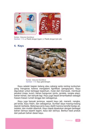 17Prakarya
Sumber : Dokumen Kemdikbud
Gambar. 1.13. a. Plastik dengan logam, b. Plastik dengan kain pita.
4. Kayu
Kayu adalah bagian batang atau cabang serta ranting tumbuhan
yang mengeras karena mengalami ligniﬁkasi (pengayuan). Kayu
digunakan untuk berbagai keperluan, mulai dari memasak, membuat
perabot (meja, kursi), bahan bangunan (pintu, jendela, rangka atap),
bahan kertas, dan banyak lagi. Kayu juga dapat dimanfaatkan sebagai
hiasan-hiasan rumah tangga dan sebagainya.
Kayu juga banyak jenisnya, seperti kayu jati, meranti, nangka,
jati landa, kayu hitam, dan sebagainya. Sumber daya masing-masing
daerah berbeda. Beberapa jenis kayu dipilih karena bersifat kedap air,
isolator, dan mudah dibentuk. Kayu dapat dipadukan dengan berbagai
bahan lainnya seperti logam, kaca dan lainnya. Berikut hasil produk
dari paduan bahan dasar kayu.
Sumber : Dokumen Kemdikbud
Gambar. 1.14. Kayu gelondongan.
 