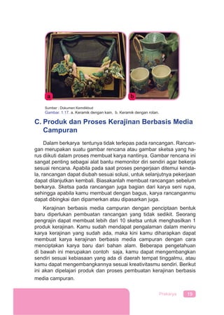 19Prakarya
Sumber : Dokumen Kemdikbud
Gambar. 1.17. a. Keramik dengan kain, b. Keramik dengan rotan.
C. Produk dan Proses Kerajinan Berbasis Media
Campuran
Dalam berkarya tentunya tidak terlepas pada rancangan. Rancan-
gan merupakan suatu gambar rencana atau gambar sketsa yang ha-
rus diikuti dalam proses membuat karya nantinya. Gambar rencana ini
sangat penting sebagai alat bantu memonitor diri sendiri agar bekerja
sesuai rencana. Apabila pada saat proses pengerjaan ditemui kenda-
la, rancangan dapat diubah sesuai solusi, untuk selanjutnya pekerjaan
dapat dilanjutkan kembali. Biasakanlah membuat rancangan sebelum
berkarya. Sketsa pada rancangan juga bagian dari karya seni rupa,
sehingga apabila kamu membuat dengan bagus, karya rancanganmu
dapat dibingkai dan dipamerkan atau dipasarkan juga.
Kerajinan berbasis media campuran dengan penciptaan bentuk
baru diperlukan pembuatan rancangan yang tidak sedikit. Seorang
pengrajin dapat membuat lebih dari 10 sketsa untuk menghasilkan 1
produk kerajinan. Kamu sudah mendapat pengalaman dalam meniru
karya kerajinan yang sudah ada, maka kini kamu diharapkan dapat
membuat karya kerajinan berbasis media campuran dengan cara
menciptakan karya baru dari bahan alam. Beberapa pengetahuan
di bawah ini merupakan contoh saja, kamu dapat mengembangkan
sendiri sesuai kebiasaan yang ada di daerah tempat tinggalmu, atau
kamu dapat mengembangkannya sesuai kreativitasmu sendiri. Berikut
ini akan dipelajari produk dan proses pembuatan kerajinan berbasis
media campuran.
 
