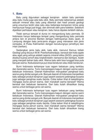 20 Kelas IX SMP/MTs Semester 2
1. Batu
Batu yang digunakan sebagai kerajinan selain batu permata
atau batu mulia juga ada batu akik. Batu permata sebenarnya adalah
sebuah mineral atau batu yang dibentuk dari hasil proses geologi
yang unsurnya terdiri atas satu atau beberapa komponen kimia yang
mempunyai harga jual tinggi, dan diminati oleh para kolektor. Sebelum
dijadikan perhiasan atau kerajinan, batu harus dipoles terlebih dahulu.
Tidak semua tempat di dunia ini mengandung batu permata. Di
Indonesia hanya beberapa tempat yang mengandung batu permata
antara lain di provinsi Banten dengan kalimayanya (batu opal), di
Lampung dengan batu jenis-jenis anggur yang menawan dan jenis
cempaka, di Pulau Kalimantan dengan kecubungnya (amethys) dan
intan (berlian).
Sedangkan jenis batu akik, kata akik, menurut Kamus Istilah
Geologi yang disusun M.M. Poerbohadiwidjojo, berasal dari kata agate
atau agat yang artinya adalah sejenis mineral silika (SiO2)- yang lazim
disebut kuarsa amorf atau kriptokristalin- berwarna dan berlapis. Itulah
yang menjadi bahan batu akik. Warna batu akik bisa tunggal bisa pula
banyak warna. Kedudukannya pun bisa beraturan atau tidak beraturan.
Bumi Indonesia terhampar luas ragam bebatuan yang berkilau
dan beraneka warna. Turis mancanegara kagum dengan warna warni
bebatuan Indonesia. Daerah Kalimantan merupakan penghasil batu
warna yang dinilai sangat unik. Banyak daerah di Indonesia menjadikan
batu sebagai produk kerajinan juga seperti asesoris pelengkap busana
juga sebagai penghias suatu benda. Coba kalian lihat di sekelilingmu
mengapa dunia penuh warna. Dari manakah warna berasal? Warna
berasal dari bebatuan berwarna. Dari batu itulah dihasilkan biang
warna untuk berbagai jenis cat warna.
Bumi Indonesia terhampar luas ragam bebatuan yang berkilau
dan beraneka warna. Turis mancanegara kagum dengan warna warni
bebatuan Indonesia. Daerah Kalimantan merupakan penghasil batu
warna yang dinilai sangat unik. Banyak daerah di Indonesia menjadikan
batu sebagai produk kerajinan juga seperti asesoris pelengkap busana
juga sebagai penghias suatu benda. Coba kalian lihat di sekelilingmu
mengapa dunia penuh warna. Dari manakah warna berasal? Warna
berasal dari bebatuan berwarna. Dari batu itulah dihasilkan biang
warna untuk berbagai jenis cat warna.
 