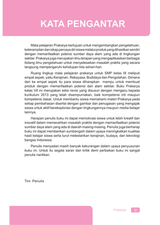 iiiPrakarya
Mata pelajaran Prakarya bertujuan untuk mengembangkan pengetahuan,
keterampilandansikappercayadirisiswamelaluiprodukyangdihasilkansendiri
dengan memanfaatkan potensi sumber daya alam yang ada di lingkungan
sekitar. Prakarya juga merupakan ilmu terapan yang mengaplikasikan berbagai
bidang ilmu pengetahuan untuk menyelesaikan masalah praktis yang secara
langsung mempengaruhi kehidupan kita sehari-hari.
Ruang lingkup mata pelajaran prakarya untuk SMP kelas IX meliputi
empat aspek, yaitu Kerajinan, Rekayasa, Budidaya dan Pengolahan. Dimana
dari ke empat aspek itu para siswa diharapkan mampu untuk membuat
produk dengan memanfaatkan potensi dari alam sekitar. Buku Prakarya
kelas VII ini merupakan edisi revisi yang disusun dengan mengacu kepada
kurikulum 2013 yang telah disempurnakan, baik kompetensi inti maupun
kompetensi dasar. Untuk membantu siswa memahami materi Prakarya pada
setiap pembahasan disertai dengan gambar dan penugasan yang mengajak
siswa untuk aktif bereksplorasi dengan lingkungannya maupun media belajar
lainnya.
Harapan penulis buku ini dapat memotivasi siswa untuk lebih kreatif dan
inovatif dalam memecahkan masalah praktis dengan memanfaatkan potensi
sumber daya alam yang ada di daerah masing-masing. Penulis juga berharap
buku ini dapat memberikan sumbangsih dalam upaya meningkatkan kualitas
hasil belajar siswa serta turut melestarikan kerajinan, budaya, dan teknologi
bangsa Indonesia.
Penulis menyadari masih banyak kekurangan dalam upaya penyusunan
buku ini. Untuk itu segala saran dan kritik demi perbaikan buku ini sangat
penulis nantikan.
Tim Penulis
KATA PENGANTAR
 