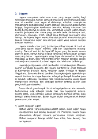 23Prakarya
2. Logam
Logam merupakan salah satu unsur yang sangat penting bagi
kehidupan manusia, hampir semua benda yang dimiliki manusia pada
saat ini memiliki unsur logam di dalamnya, misalkan smartphone
mengandung berbagai unsur logam, alat-alat kedokteran, pisau rumah
tangga, bagian-bagian kendaraan bermotor, kaleng minuman dan
benda-benda lainnya di sekitar kita. Membahas tentang logam, logam
memiliki jenis-jenis dan nama yang berbeda beda diantaranya besi,
alumunium, perunggu, timah, kobalt seng, tembaga dan logam yang
lainnya. Jenis-jenis logam tersebut bisa tercipta dari alam atau tercipta
karena mencampur logam satu dengan logam yang lainnya dengan
bantuan manusia.
Logam adalah unsur yang jumlahnya paling banyak di bumi ini.
Jenis-jenis logam logam memiliki sifat dan kegunaanya masing-
masing. Sampai saat ini, terdapat 65 logam yang terbentuk secara
alami di bumi, namun hanya sedikit yang bisa dimanfaatkan dengan
cara yang benar. Logam-logam yang dapat dimanfaatkan ini hanya
mencapai 20 buah, baik yang berdiri sendiri maupun sebagai bagian
dari aloi( campuran dari dua buah logam atau lebih dan zat lainnya).
Logam juga digunakan untuk pembuatan produk kerajinan. Daerah-
daerah penghasil kerajinan dari logam diantaranya; emas terdapat
di Kalimantan Selatan, Jawa, kerajinan perak terdapat di daerah
Yogyakarta, Sumatera Barat, dan Bali. Sedangkan jenis logam lainnya
seperti titanium, tembaga, baja dan sebagainya banyak tersebar pula
di seluruh Indonesia. Gunakan rasa keingintahuanmu untuk dapat
memperoleh informasi dari berbagai sumber tentang daerah asal
penghasil logam tersebut.
Bahan alam logam banyak dibuat sebagai perhiasan atau asesoris,
berkembang pula sebagai benda hias dan fungsional lainnya,
seperti gelas, teko, nampan, wadah serbaguna bahkan sampai piala
sebagai simbol kejuaraan. Bahan logam diolah dengan teknik bakar/
pemanasan, dan tempa.
1) Bahan kerajinan logam
Bahan utama yang digunakan adalah logam, maka logam harus
mendominasi dari produk kerajinan ini. Pemilihan logam harus
disesuaikan dengan rencana pembuatan produk kerajinan.
Bahan campuran lainnya adalah kain, rotan, batu, kerang, dan
sebagainya.
 