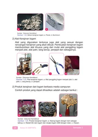 24 Kelas IX SMP/MTs Semester 2
Sumber : Dokumen Kemdikbud
Gambar. 1.22. Bahan kerajinan logam; a. Perak, b. Aluminium
2) Alat Kerajinan logam
Alat yang digunakan tentunya juga alat yang sesuai dengan
rancangan kerajinan yang akan dibuat. Pembuatan kerajinan logam
membutuhkan alat khusus yang dari mulai alat penggiling logam
menjadi plat, alat patri, tang lancip, penjepit dan sebagainya.
Sumber : Dokumen Kemdikbud
Gambar 1.23. Plat kerajinan logam; a. Alat penggiling logam menjadi plat, b. alat
patri, c. tang lancip, d. penjepit.
2) Produk kerajinan dari logam berbasis media campuran
Contoh produk yang dapat dihasilkan adalah sebagai berikut :
Sumber : Dokumen Kemdikbud
Gambar. 1.24. Produk kerajinan logam; a. Kalung logam dengan kain sebagai
talinya, b. Wadah lilin dari logam dan rangka logam dililit dengan rotan, c. Hiasan.
 