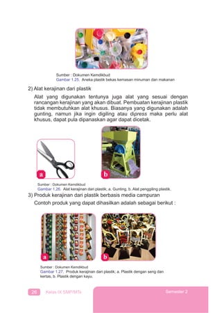 26 Kelas IX SMP/MTs Semester 2
Sumber : Dokumen Kemdikbud
Gambar 1.25. Aneka plastik bekas kemasan minuman dan makanan
2) Alat kerajinan dari plastik
Alat yang digunakan tentunya juga alat yang sesuai dengan
rancangan kerajinan yang akan dibuat. Pembuatan kerajinan plastik
tidak membutuhkan alat khusus. Biasanya yang digunakan adalah
gunting, namun jika ingin digiling atau dipress maka perlu alat
khusus, dapat pula dipanaskan agar dapat dicetak.
Sumber : Dokumen Kemdikbud
Gambar 1.26. Alat kerajinan dari plastik; a. Gunting, b. Alat penggiling plastik.
3) Produk kerajinan dari plastik berbasis media campuran
Contoh produk yang dapat dihasilkan adalah sebagai berikut :
Sumber : Dokumen Kemdikbud
Gambar 1.27. Produk kerajinan dari plastik; a. Plastik dengan seng dan
kertas, b. Plastik dengan kayu.
 