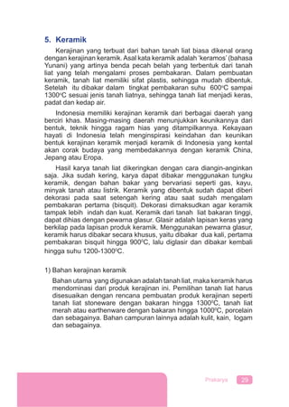29Prakarya
5. Keramik
Kerajinan yang terbuat dari bahan tanah liat biasa dikenal orang
dengan kerajinan keramik.Asal kata keramik adalah ‘keramos’ (bahasa
Yunani) yang artinya benda pecah belah yang terbentuk dari tanah
liat yang telah mengalami proses pembakaran. Dalam pembuatan
keramik, tanah liat memiliki sifat plastis, sehingga mudah dibentuk.
Setelah itu dibakar dalam tingkat pembakaran suhu 600o
C sampai
1300o
C sesuai jenis tanah liatnya, sehingga tanah liat menjadi keras,
padat dan kedap air.
Indonesia memiliki kerajinan keramik dari berbagai daerah yang
berciri khas. Masing-masing daerah menunjukkan keunikannya dari
bentuk, teknik hingga ragam hias yang ditampilkannya. Kekayaan
hayati di Indonesia telah menginspirasi keindahan dan keunikan
bentuk kerajinan keramik menjadi keramik di Indonesia yang kental
akan corak budaya yang membedakannya dengan keramik China,
Jepang atau Eropa.
Hasil karya tanah liat dikeringkan dengan cara diangin-anginkan
saja. Jika sudah kering, karya dapat dibakar menggunakan tungku
keramik, dengan bahan bakar yang bervariasi seperti gas, kayu,
minyak tanah atau listrik. Keramik yang dibentuk sudah dapat diberi
dekorasi pada saat setengah kering atau saat sudah mengalam
pembakaran pertama (bisquit). Dekorasi dimaksudkan agar keramik
tampak lebih indah dan kuat. Keramik dari tanah liat bakaran tinggi,
dapat dihias dengan pewarna glasur. Glasir adalah lapisan keras yang
berkilap pada lapisan produk keramik. Menggunakan pewarna glasur,
keramik harus dibakar secara khusus, yaitu dibakar dua kali, pertama
pembakaran bisquit hingga 9000
C, lalu diglasir dan dibakar kembali
hingga suhu 1200-13000
C.
1) Bahan kerajinan keramik
Bahan utama yang digunakan adalah tanah liat, maka keramik harus
mendominasi dari produk kerajinan ini. Pemilihan tanah liat harus
disesuaikan dengan rencana pembuatan produk kerajinan seperti
tanah liat stoneware dengan bakaran hingga 13000
C, tanah liat
merah atau earthenware dengan bakaran hingga 10000
C, porcelain
dan sebagainya. Bahan campuran lainnya adalah kulit, kain, logam
dan sebagainya.
 