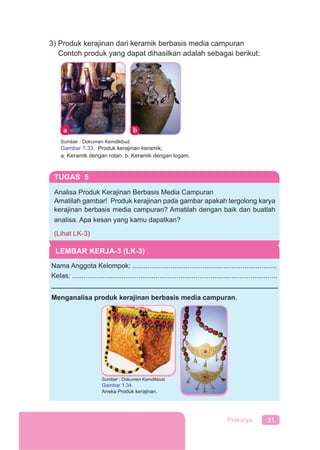31Prakarya
3) Produk kerajinan dari keramik berbasis media campuran
Contoh produk yang dapat dihasilkan adalah sebagai berikut:p y g p
Sumber : Dokumen Kemdikbud
Gambar 1.33. Produk kerajinan keramik;
a. Keramik dengan rotan, b. Keramik dengan logam.
TUGAS 5
Analisa Produk Kerajinan Berbasis Media Campuran
Amatilah gambar! Produk kerajinan pada gambar apakah tergolong karya
kerajinan berbasis media campuran? Amatilah dengan baik dan buatlah
analisa. Apa kesan yang kamu dapatkan?
(Lihat LK-3)
LEMBAR KERJA-3 (LK-3)
Nama Anggota Kelompok: ............................................................................
Kelas: ............................................................................................................
Menganalisa produk kerajinan berbasis media campuran.
Sumber : Dokumen Kemdikbud
Gambar 1.34.
Aneka Produk kerajinan.
 