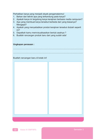 32 Kelas IX SMP/MTs Semester 2
Perhatikan karya yang menjadi obyek pengamatanmu!
1. Bahan dan teknik apa yang terkandung pada karya?
2. Apakah karya ini tergolong karya kerajinan berbasis media campuran?
3. Apa yang membuat karya tersebut berbeda dari yang biasanya?
Mengapa?
4. Apakah yang menyebabkan produk kerajinan tersebut diubah seperti
ini?
5. Dapatkah kamu memvisualisasikan bentuk asalnya ?
6. Buatlah rancangan produk baru dari yang sudah ada!
Ungkapan perasaan :
.......................................................................................................................
.......................................................................................................................
Buatlah rancangan baru di kotak ini!
 