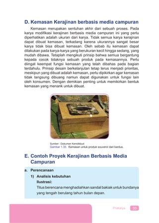 33Prakarya
D. Kemasan Kerajinan berbasis media campuran
Kemasan merupakan sentuhan akhir dari sebuah proses. Pada
karya modiﬁkasi kerajinan berbasis media campuran ini yang perlu
diperhatikan adalah ukuran dari karya. Tidak semua karya kerajinan
dapat dibuat kemasan, terkadang karena ukurannya sangat besar
karya tidak bisa dibuat kemasan. Oleh sebab itu kemasan dapat
dilakukan pada karya-karya yang berukuran kecil hingga sedang, yang
mudah dibawa. Tetaplah mengikuti prinsip bahwa semua bergantung
kepada cocok tidaknya sebuah produk pada kemasannya. Perlu
diingat keempat fungsi kemasan yang telah dibahas pada bagian
terdahulu. Prinsip desain berkelanjutan tetap terus menjadi prioritas,
meskipun yang dibuat adalah kemasan, perlu dipikirkan agar kemasan
tidak langsung dibuang namun dapat digunakan untuk fungsi lain
oleh konsumen. Dengan demikian penting untuk memikirkan bentuk
kemasan yang menarik untuk dibuat.
Sumber : Dokumen Kemdikbud
Gambar 1.35. Kemasan untuk produk souvenir dari kardus.
E. Contoh Proyek Kerajinan Berbasis Media
Campuran
a. Perencanaan
1) Analisis kebutuhan
Ilustrasi:
Titus berencana menghadiahkan sandal bakiak untuk bundanya
yang tengah berulang tahun bulan depan.
 