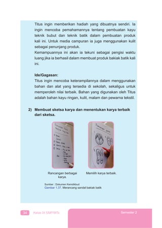 34 Kelas IX SMP/MTs Semester 2
Titus ingin memberikan hadiah yang dibuatnya sendiri. Ia
ingin mencoba pemahamannya tentang pembuatan kayu
teknik bubut dan teknik batik dalam pembuatan produk
kali ini. Untuk media campuran ia juga menggunakan kulit
sebagai penunjang produk.
Kemampuannya ini akan ia tekuni sebagai pengisi waktu
luang jika ia berhasil dalam membuat produk bakiak batik kali
ini.
Ide/Gagasan:
Titus ingin mencoba keterampilannya dalam menggunakan
bahan dan alat yang tersedia di sekolah, sekaligus untuk
memperoleh nilai terbaik. Bahan yang digunakan oleh Titus
adalah bahan kayu ringan, kulit, malam dan pewarna tekstil.
2) Membuat sketsa karya dan menentukan karya terbaik
dari sketsa.
Rancangan berbagai
karya.
Memilih karya terbaik.
Sumber : Dokumen Kemdikbud
Gambar 1.37. Merancang sandal bakiak batik
 