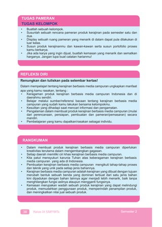 38 Kelas IX SMP/MTs Semester 2
TUGAS PAMERAN
TUGAS KELOMPOK
• Buatlah sebuah kelompok.
• Susunlah sebuah rencana pameran produk kerajinan pada semester satu dan
dua.
• Display sebuah ruang pameran yang menarik di dalam dapat pula dilakukan di
luar kelas.
• Susun produk kerajinanmu dan kawan-kawan serta susun portofolio proses
kamu berkarya.
• Jika ada karya yang ingin dijual, buatlah kemasan yang menarik dan sematkan
harganya. Jangan lupa buat catatan harianmu!
REFLEKSI DIRI
Renungkan dan tuliskan pada selembar kertas!
Dalam mempelajari tentang kerajinan berbasis media campuran ungkapkan manfaat
apa yang kamu rasakan, tentang :
• Keragaman produk kerajinan berbasis media campuran Indonesia dan di
daerahmu sendiri.
• Belajar melalui sumber/referensi bacaan tentang kerajinan berbasis media
campuran yang sudah kamu lakukan bersama kelompokmu.
• Kesulitan yang dihadapi saat mencari informasi dan pengamatan.
• Pengalaman dalam membuat produk kerajinan berbasis media campuran (mulai
dari perencanaan, persiapan, pembuatan dan pameran/pemasaran) secara
mandiri.
• Pembelajaran yang kamu dapatkan/rasakan sebagai individu.
RANGKUMAN
• Dalam membuat produk kerajinan berbasis media campuran diperlukan
kreativitas terutama dalam mengembangkan gagasan.
• Setiap daerah memiliki ciri khas kerajinan berbasis media campuran.
• Kita patut mensyukuri karunia Tuhan atas keberagaman kerajinan berbasis
media campuran yang ada di Indonesia.
• Pembuatan kerajinan berbasis media campuran mengikuti tahap-tahap proses
dan teknik yang unik pada setiap jenis bahannya.
• Kerajinan berbasis media campuran adalah kerajinan yang dibuat dengan tujuan
merubah bentuk sebuah benda yang dominan terbuat dari satu jenis bahan
kini dipadukan dengan bahan lainnya agar menjadi lebih menarik, baik tanpa
menghilangkan fungsi aslinya ataupun mengganti fungsinya.
• Kemasan merupakan wadah sebuah produk kerajinan yang dapat melindungi
produk, memudahkan penggunaan produk, memperindah penampilan produk,
dan meningkatkan nilai jual sebuah produk.
 