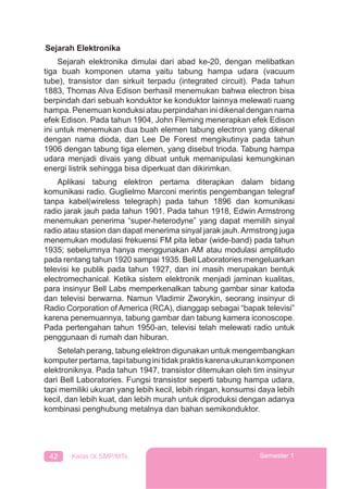42 Kelas IX SMP/MTs Semester 1
Sejarah Elektronika
Sejarah elektronika dimulai dari abad ke-20, dengan melibatkan
tiga buah komponen utama yaitu tabung hampa udara (vacuum
tube), transistor dan sirkuit terpadu (integrated circuit). Pada tahun
1883, Thomas Alva Edison berhasil menemukan bahwa electron bisa
berpindah dari sebuah konduktor ke konduktor lainnya melewati ruang
hampa. Penemuan konduksi atau perpindahan ini dikenal dengan nama
efek Edison. Pada tahun 1904, John Fleming menerapkan efek Edison
ini untuk menemukan dua buah elemen tabung electron yang dikenal
dengan nama dioda, dan Lee De Forest mengikutinya pada tahun
1906 dengan tabung tiga elemen, yang disebut trioda. Tabung hampa
udara menjadi divais yang dibuat untuk memanipulasi kemungkinan
energi listrik sehingga bisa diperkuat dan dikirimkan.
Aplikasi tabung elektron pertama diterapkan dalam bidang
komunikasi radio. Guglielmo Marconi merintis pengembangan telegraf
tanpa kabel(wireless telegraph) pada tahun 1896 dan komunikasi
radio jarak jauh pada tahun 1901. Pada tahun 1918, Edwin Armstrong
menemukan penerima “super-heterodyne” yang dapat memilih sinyal
radio atau stasion dan dapat menerima sinyal jarak jauh.Armstrong juga
menemukan modulasi frekuensi FM pita lebar (wide-band) pada tahun
1935; sebelumnya hanya menggunakan AM atau modulasi amplitudo
pada rentang tahun 1920 sampai 1935. Bell Laboratories mengeluarkan
televisi ke publik pada tahun 1927, dan ini masih merupakan bentuk
electromechanical. Ketika sistem elektronik menjadi jaminan kualitas,
para insinyur Bell Labs memperkenalkan tabung gambar sinar katoda
dan televisi berwarna. Namun Vladimir Zworykin, seorang insinyur di
Radio Corporation of America (RCA), dianggap sebagai “bapak televisi”
karena penemuannya, tabung gambar dan tabung kamera iconoscope.
Pada pertengahan tahun 1950-an, televisi telah melewati radio untuk
penggunaan di rumah dan hiburan.
Setelah perang, tabung elektron digunakan untuk mengembangkan
komputerpertama,tapitabunginitidakpraktiskarenaukurankomponen
elektroniknya. Pada tahun 1947, transistor ditemukan oleh tim insinyur
dari Bell Laboratories. Fungsi transistor seperti tabung hampa udara,
tapi memiliki ukuran yang lebih kecil, lebih ringan, konsumsi daya lebih
kecil, dan lebih kuat, dan lebih murah untuk diproduksi dengan adanya
kombinasi penghubung metalnya dan bahan semikonduktor.
 