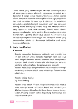 44 Kelas IX SMP/MTs Semester 1
Dalam zaman yang perkembangan teknologi yang sangat pesat
ini, perangkat-perangkat elekronik merupakan perangkat yang
digunakan di hampir semua industri untuk mengendalikan kualitas
produk dan proses produksi, otomasi produksi dan juga pengolahan
data untuk penelitian. Demikian juga di kehidupan kita sehari-hari,
perangkat-perangkat elektronik merupakan salah satu perangkat
penting dalam menunjang kualitas hidup kita. Misalnya Ponsel
yang digunakan untuk berkomunikasi, Televisi untuk hiburan
ataupun mendapatkan berita penting, Kamera untuk menangkap
momen-momen penting dalam hidup kita dan masih banyak lagi
perangkat-perangkat rumah tangga dan perangkat pribadi yang
menggunakan prinsip dan komponen elektronika untuk dapat
mengoperasikannya.
2. Jenis dan Manfaat
a.Resistor
Resistor merupakan komponen elektronik yang memiliki dua
pin dan didesain untuk mengatur tegangan listrik dan arus
listrik, dengan resistansi tertentu (tahanan) dapat memproduksi
tegangan listrik di antara kedua pin, nilai tegangan terhadap
resistansi berbanding lurus dengan arus yang mengalir.
Resistor disebut juga dengan tahanan atau hambatan, berfungsi
untuk menghambat arus listrik yang melewatinya. Satuan resistor
adalah ohm.
Resistor terbagi 2 yaitu:
(1). Resistor tetap
Resistor tetap adalah resistor yang nilai hambatannya relative
tetap, biasanya terbuat dari karbon, kawat atau paduan logam.
Nilai hambatannya ditentukan oleh tebal dan panjangnya lintasan
karbon. Panjang lintasan karbon tergantung dari kisarnya alur
yang berbentuk spiral.
 