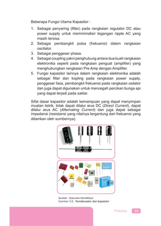 49Prakarya
Beberapa Fungsi Utama Kapasitor :
1. Sebagai penyaring (ﬁlter) pada rangkaian regulator DC atau
power supply untuk meminimalisir tegangan ripple AC yang
masih tersisa.
2. Sebagai pembangkit pulsa (frekuensi) dalam rangkaian
oscilator.
3. Sebagai penggeser phasa.
4. Sebagai coupling yakni penghubung antara dua buah rangkaian
elektronika seperti pada rangkaian penguat (ampliﬁer) yang
menghubungkan rangkaian Pre Amp dengan Ampliﬁer.
5. Fungsi kapasitor lainnya dalam rangkaian elektronika adalah
sebagai ﬁlter dan kopling pada rangkaian power supply,
penggeser fasa, pembangkit frekuensi pada rangkaian osilator
dan juga dapat digunakan untuk mencegah percikan bunga api
yang dapat terjadi pada saklar.
Sifat dasar kapasitor adalah kemampuan yang dapat menyimpan
muatan listrik, tidak dapat dilalui arus DC (Direct Current), dapat
dilalui arus AC (Alternating Current) dan juga dapat sebagai
impedansi (resistansi yang nilainya tergantung dari frekuensi yang
diberikan oleh sumbernya).
Sumber : Dokumen Kemdikbud
Gambar 2.6. Kondensator dan kapasitor
 