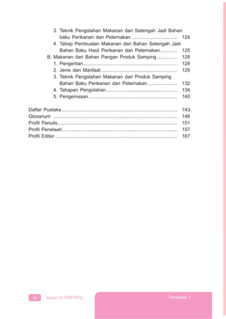 vi Kelas IX SMP/MTs Semester 1
3. Teknik Pengolahan Makanan dari Setengah Jadi Bahan
baku Perikanan dan Peternakan .................................. 124
4. Tahap Pembuatan Makanan dari Bahan Setengah Jadi
Bahan Baku Hasil Perikanan dan Peternakan............. 125
B. Makanan dari Bahan Pangan Produk Samping ............... 128
1. Pengertian...................................................................... 128
2. Jenis dan Manfaat......................................................... 129
3. Teknik Pengolahan Makanan dari Produk Samping
Bahan Baku Perikanan dan Peternakan ...................... 132
4. Tahapan Pengolahan..................................................... 134
5. Pengemasan .................................................................. 140
Daftar Pustaka ...................................................................................... 143
Glosarium ............................................................................................. 146
Proﬁl Penulis......................................................................................... 151
Proﬁl Penelaah...................................................................................... 157
Proﬁl Editor ........................................................................................... 167
 