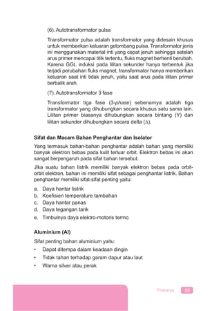 55Prakarya
(6). Autotransformator pulsa
Transformator pulsa adalah transformator yang didesain khusus
untuk memberikan keluaran gelombang pulsa. Transformator jenis
ini menggunakan material inti yang cepat jenuh sehingga setelah
arus primer mencapai titik tertentu, ﬂuks magnet berhenti berubah.
Karena GGL induksi pada lilitan sekunder hanya terbentuk jika
terjadi perubahan ﬂuks magnet, transformator hanya memberikan
keluaran saat inti tidak jenuh, yaitu saat arus pada lilitan primer
berbalik arah.
(7). Autotransformator 3 fase
Transformator tiga fase (3-phase) sebenarnya adalah tiga
transformator yang dihubungkan secara khusus satu sama lain.
Lilitan primer biasanya dihubungkan secara bintang (Y) dan
lilitan sekunder dihubungkan secara delta (∆).
Sifat dan Macam Bahan Penghantar dan Isolator
Yang termasuk bahan-bahan penghantar adalah bahan yang memiliki
banyak elektron bebas pada kulit terluar orbit. Elektron bebas ini akan
sangat berpengaruh pada sifat bahan tersebut.
Jika suatu bahan listrik memiliki banyak elektron bebas pada orbit-
orbit elektron, bahan ini memiliki sifat sebagai penghantar listrik. Bahan
penghantar memiliki sifat-sifat penting yaitu:
a. Daya hantar listrik
b. Koeﬁsien temperature tambahan
c. Daya hantar panas
d. Daya tegangan tarik
e. Timbulnya daya elektro-motoris termo
Aluminium (AI)
Sifat penting bahan aluminium yaitu:
• Dapat ditempa dalam keadaan dingin
• Tidak tahan terhadap garam dapur atau laut
• Warna silver atau perak
 