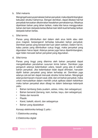 58 Kelas IX SMP/MTs Semester 1
b. Sifat mekanis
Mengingatluasnyapemakaianbahanpenyekat,makadipertimbangkan
kekuatan struktur bahannya. Dengan demikian, dapat dibatasi hal-hal
penyebab kerusakan dikarenakan kesalahan pemakaiannya. Misalnya
diperlukan bahan yang tahan tarikan, maka kita harus menggunakan
bahan dari kain daripada kertas.Bahan kain lebih kuat terhadap tarikan
daripada bahan kertas.
c. Sifat termis
Panas yang ditimbulkan dari dalam oleh arus listrik atau oleh
arus magnet, berpengaruh terhadap kekuatan bahan penyekat.
Demikian panas yang berasal dari luar (alam sekitar). Dalam hal ini,
kalau panas yang ditimbulkan cukup tinggi, maka penyekat yang
digunakan harus tepat. Adanya panas juga harus dipertimbangkan,
agar tidak merusak bahan penyekat yang digunakan.
d. Sifat kimia
Panas yang tinggi yang diterima oleh bahan penyekat dapat
mengakibatkan perubahan susunan kimia bahan. Demikian juga
pengaruh adanya kelembaban udara, basah yang ada di sekitar
bahan penyekat. Jika kelembaban tidak dapat dihindari, haruslah
dipilih bahan penyekat yang tahan terhadap air. Demikian juga
adanya zat-zat lain dapat merusak struktur kimia bahan. Mengingat
adanya bermacam-macam asal, sifat, dan ciri bahan penyekat, maka
untuk memudahkan dalam memilih untuk aplikasi dalam kelistrikan
maka bahan penyekat akan dibagi ke dalam beberapa kelompok
yaitu:
• Bahan tambang (batu pualam, asbes, mika, dan sebagainya)
• Bahan berserat (benang, kain, kertas, kayu, dan sebagainya)
• Gelas dan keramik
• Plastik
• Karet, bakelit, ebonit, dan sebagainya
• Bahan yang dipadatkan
Konsep elektronika terbagi 2 yaitu :
1.Elektronika analog
2.Elektronika digital
 