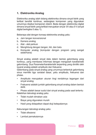 59Prakarya
1. Elektronika Analog
Elektronika analog ialah bidang elektronika dimana sinyal listrik yang
terlibat bersifat kontinue, sedangkan komponen yang digunakan
umumnya disebut komponen diskrit. Beda dengan elektronika digital
dimana sinyal listrik yang terlibat merupakan sinyal 0V atau 5 V (sinyal
digital berlogika 0 atau 1).
Beberapa alat dengan konsep elektronika analog yaitu:
a. Jam tangan konvensional
b. Kamera analog
c. Alat - alat perkusi
d. Menghitung dengan tangan, lidi, dan batu
e. Komputer analog (komputer dengan program yang sangat
sederhana)
Sinyal analog adalah sinyal data dalam bentuk gelombang yang
kontinyu, yang membawa informasi dengan mengubah karakteristik
gelombang. Dua Parameter/karakteristik terpenting yang dimiliki oleh
isyarat analog adalah amplitudo dan frekuensi.
Gelombang pada sinyal analog yang umumnya terbentuk gelombang
sinus memiliki tiga variabel dasar, yaitu amplitudo, frekuensi dan
phase.
• Amplitudo merupakan ukuran tingi rendahnya tegangan dari
sinyal analog
• Frekuensi adalah jumlah gelombang sinyal analog dalam bentuk
detik
• Phase adalah besar sudut dari sinyal analog pada saat tertentu
Kelebihan teknologi analog yaitu:
• Tidak mudah dimakan usia
• Biaya yang digunakan murah
• Hasil yang didapatkan dapat diuji ketepatannya
Kekurangan teknologi analog yaitu:
• Tidak efesiensi
• Lambat pemakaiannya
 