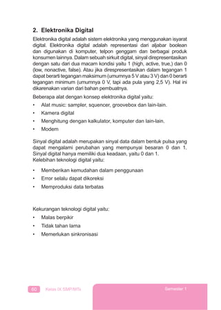 60 Kelas IX SMP/MTs Semester 1
2. Elektronika Digital
Elektronika digital adalah sistem elektronika yang menggunakan isyarat
digital. Elektronika digital adalah representasi dari aljabar boolean
dan digunakan di komputer, telpon genggam dan berbagai produk
konsumen lainnya. Dalam sebuah sirkuit digital, sinyal direpresentasikan
dengan satu dari dua macam kondisi yaitu 1 (high, active, true,) dan 0
(low, nonactive, false). Atau jika direspresentasikan dalam tegangan 1
dapat berarti tegangan maksimum (umumnya 5 V atau 3 V) dan 0 berarti
tegangan minimum (umumnya 0 V, tapi ada pula yang 2,5 V). Hal ini
dikarenakan varian dari bahan pembuatnya.
Beberapa alat dengan konsep elektronika digital yaitu:
• Alat music: sampler, squencer, groovebox dan lain-lain.
• Kamera digital
• Menghitung dengan kalkulator, komputer dan lain-lain.
• Modem
Sinyal digital adalah merupakan sinyal data dalam bentuk pulsa yang
dapat mengalami perubahan yang mempunyai besaran 0 dan 1.
Sinyal digital hanya memiliki dua keadaan, yaitu 0 dan 1.
Kelebihan teknologi digital yaitu:
• Memberikan kemudahan dalam penggunaan
• Error selalu dapat dikoreksi
• Memproduksi data terbatas
Kekurangan teknologi digital yaitu:
• Malas berpikir
• Tidak tahan lama
• Memerlukan sinkronisasi
 