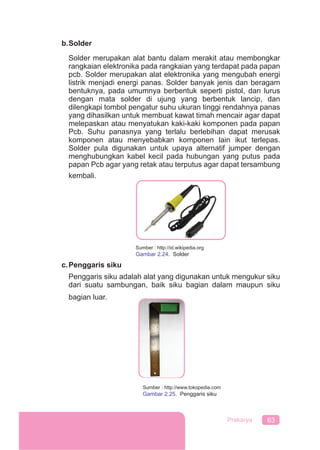 63Prakarya
b.Solder
Solder merupakan alat bantu dalam merakit atau membongkar
rangkaian elektronika pada rangkaian yang terdapat pada papan
pcb. Solder merupakan alat elektronika yang mengubah energi
listrik menjadi energi panas. Solder banyak jenis dan beragam
bentuknya, pada umumnya berbentuk seperti pistol, dan lurus
dengan mata solder di ujung yang berbentuk lancip, dan
dilengkapi tombol pengatur suhu ukuran tinggi rendahnya panas
yang dihasilkan untuk membuat kawat timah mencair agar dapat
melepaskan atau menyatukan kaki-kaki komponen pada papan
Pcb. Suhu panasnya yang terlalu berlebihan dapat merusak
komponen atau menyebabkan komponen lain ikut terlepas.
Solder pula digunakan untuk upaya alternatif jumper dengan
menghubungkan kabel kecil pada hubungan yang putus pada
papan Pcb agar yang retak atau terputus agar dapat tersambung
kembali.
c.Penggaris siku
Penggaris siku adalah alat yang digunakan untuk mengukur siku
dari suatu sambungan, baik siku bagian dalam maupun siku
bagian luar.
Sumber : http://id.wikipedia.org
Gambar 2.24. Solder
Sumber : http://www.tokopedia.com
Gambar 2.25. Penggaris siku
 