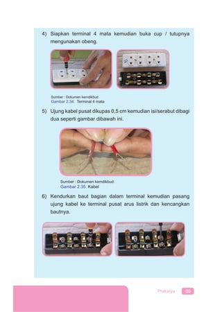 69Prakarya
4) Siapkan terminal 4 mata kemudian buka cup / tutupnya
mengunakan obeng.
Sumber : Dokumen kemdikbud
Gambar 2.34. Terminal 4 mata
5) Ujung kabel pusat dikupas 0,5 cm kemudian isi/serabut dibagi
dua seperti gambar dibawah ini.
6) Kendurkan baut bagian dalam terminal kemudian pasang
ujung kabel ke terminal pusat arus listrik dan kencangkan
bautnya.
Sumber : Dokumen kemdikbud
Gambar 2.35. Kabel
 