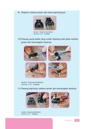 71Prakarya
9) Siapkan colokan jantan dan buka kap/tutupnya.
10) Pasang ujung kabel yang sudah dipotong tadi pada colokan
jantan dan kencangkan bautnya.
Sumber : Dokumen kemdikbud
Gambar 2.40. Colokan
11) Pasang kap/tutup colokan jantan dan kencangkan bautnya.
Sumber : Dokumen kemdikbud
Gambar 2.41. Colokan
Sumber : Dokumen kemdikbud
Gambar 2.39. Colokan
 
