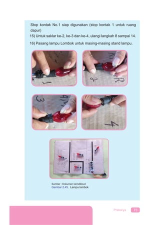 73Prakarya
Stop kontak No.1 siap digunakan (stop kontak 1 untuk ruang
dapur)
15) Untuk saklar ke-2, ke-3 dan ke-4, ulangi langkah 8 sampai 14.
16) Pasang lampu Lombok untuk masing-masing stand lampu.
Sumber : Dokumen kemdikbud
Gambar 2.45. Lampu lombok
 