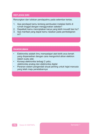 76 Kelas IX SMP/MTs Semester 1
REFLEKSI DIRI
Renungkan dan tuliskan pendapatmu pada selembar kertas.
1. Apa pendapat kamu tentang pembuatan instalasi listrik di
rumah tinggal dengan menggunakan sakelar?
2. Dapatkah kamu menciptakan karya yang lebih inovatif dari itu?
3. Apa manfaat yang dapat kamu rasakan pada pembelajaran
ini?
RANGKUMAN
• Elektronika adalah ilmu mempelajari alat listrik arus lemah
yang dioperasikan dengan cara mengontrol aliran elektron
dalam suatu alat.
• Konsep elektronika terbagi 2 yaitu;
elektronika analog dan elektronika digital
• Peranan sistem pengendali sinyal penting untuk hajat manusia
yang telah maju peradabannya
 