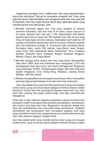 80 Kelas IX SMP/MTs Semester 2
Bagaimana pendapat kamu melihat ikan hias yang beranekaragam
warna dan bentuknya? Semua itu merupakan anugerah dari Tuhan yang
patut kita syukuri atas keindahan dan keragaman jenis ikan hias yang ada
di Indonesia. Ikan hias sudah banyak dibudi daya, beberapa alasan yang
mendukung ikan hias dibudi daya, yaitu :
1.Memiliki beraneka ragam ikan hias yang tersebar di wilayah
peraiiran Indonesia, baik ikan hias di air tawar, payau maupun di
air tawar. Spesies ikan hias ada 1.100. Diperkirakan 400 adalah
spesies ikan hias air tawar dan 650 spesies ikan hias air laut yang
hidup di lingkungan terumbu karang. Sedangkan kemungkinan 50
spesies merupakan spesies ikan hias di air payau. Wilayah produksi
ikan hias Indonesia tersebar di 18 propinsi yaitu Sumatera Barat,
Sumatera Utara, Jambi, DKI Jakarta, Jawa Barat, Jawa Tengah,
Jawa Timur, Bali, Kalimantan Barat, Kalimantan Timur, Sulawesi
Selatan, Sulawesi Utara, Sulawesi Tengah, Sulawesi Tenggara,
Maluku, Papua, dan Papua Barat.
2.Memiliki pangsa pasar ekspor ikan hias yang besar. Berdasarkan
data tahun 2009, ikan hias Indonesia baru menguasai 3,12% dari
perdagangan ikan hias dunia, jadi masih tertinggal dari Singapura
yang mencapai 16,08%. Pangsa pasar ekspor ikan hias Indonesia
adalah Singapura, Cina, Hong Kong, Malaysia, Jepang, Korea
Selatan, USA dan Eropa.
3.Mampumenghasilkandevisanegaracukupbesar.Halinimerupakan
peluang bagi pengembangan budi daya ikan hias Indonesia.
Ikan hias adalah jenis yang memiliki bentuk tubuh yang unik dengan
aneka warna, yang umumnya dijual sebagai ornament (hiasan) dalam
akuarium. Contoh ikan hias yang dibudi dayakan antara lain: koi, neon
tetra, koki, cupang, dan guppy, yellow tangs, blue tags, clownﬁsh dan
sebagainya.
Pada bab ini akan dibahas kegiatan prapoduksi (desain kontruksi dan
persiapan wadah budi daya) serta produksi (pendederan, pembesaran
dan panen) budi daya ikan hias. Bagaimana mendesain wadah budi
daya dan pemeliharaan ikan hias pada tahap pembesaran. Kegiatan
pendederan dan pembesaran ikan merupakan kegiatan budi daya
yang memelihara benih ikan sampai berukuran tertentu/ekonomis dan
siap untuk dipanen ataupun menjadi induk.
Ikan hias adalah jenis yang memiliki bentuk tubuh yang unik dengan
aneka warna, yang umumnya dijual sebagai ornament (hiasan) dalam
 