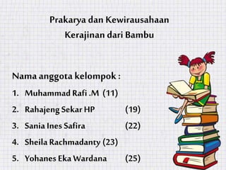 Prakarya dan Kewirausahaan
Kerajinan dari Bambu
Namaanggota kelompok :
1. MuhammadRafi .M (11)
2. Rahajeng SekarHP (19)
3. Sania Ines Safira (22)
4. SheilaRachmadanty (23)
5. Yohanes Eka Wardana (25)
 