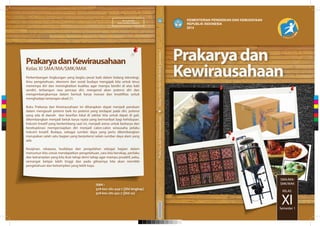 MILIK NEGARA
TIDAK DIPERDAGANGKAN
KEMENTERIAN PENDIDIKAN DAN KEBUDAYAAN
REPUBLIK INDONESIA
2014
PrakaryadanKewirausahaanKelasXISMA/MA/SMK/MAKSemester1
SMA/MA/
SMK/MAK
XI
KELAS
Semester 1
ISBN :
978-602-282-449-7 (jilid lengkap)
978-602-282-452-7 (jilid 2a)
PrakaryadanKewirausahaan
Kelas XI SMA/MA/SMK/MAK
Perkembangan lingkungan yang begitu pesat baik dalam bidang teknologi,
ilmu pengetahuan, ekonomi dan sosial budaya mengajak kita untuk terus
menempa diri dan meningkatkan kualitas agar mampu berdiri di atas kaki
sendiri, terbangun rasa percaya diri, mengenal akan potensi diri dan
mengembangkannya dalam bentuk karya inovasi dan kreatifitas untuk
menghadapi tantangan abad 21.
Buku Prakarya dan Kewirausahaan ini diharapkan dapat menjadi panduan
dalam mengasah potensi baik itu potensi yang terdapat pada diri, potensi
yang ada di daerah dan kearifan lokal di sekitar kita untuk dapat di gali,
dikembangkan menjadi betuk karya nyata yang bermanfaat bagi kehidupan.
Industri kreatif yang berkembang saat ini, menjadi arena untuk berkarya dan
bereksplorasi mempersiapkan diri menjadi calon-calon wirausaha pelaku
industri kreatif. Budaya, sebagai sumber daya yang perlu dikembangkan
merupakan salah satu bagian yang berpotensi selain sumber daya alam yang
ada.
Kerajinan, rekayasa, budidaya dan pengolahan sebagai bagian dalam
menuntun kita untuk mendapatkan pengetahuan, cara kita bersikap, perilaku
dan ketrampilan yang kita ikuti tahap demi tahap agar mampu proaktif, peka,
semangat belajar lebih tinggi dan pada gilirannya kita akan memiliki
pengetahuan dan ketrampilan yang lebih kaya.
C
M
Y
CM
MY
CY
CMY
K
 