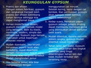 KEUNGGULAN GYPSUM 
1. Praktis dan efisien 
Dengan sistem fabrikasi, gypsum 
dan rangkanya menjadi lebih 
praktis dan efisien ketimbang 
bahan lainnya sehingga kita 
dapat menghemat biaya. 
2. Variasi modelTerkait desain, 
gypsum memiliki banyak model 
yang beragam. Baik itu klasik, 
minimalis, modern, simple dan 
sebagainya. Gypsum juga banyak 
digunakan untuk keperluan 
dekorasi interior. 
3. Mudah diperbaiki, Jika terjadi 
kerusakan seperti lecet atau 
berlubang, dapat diperbaiki 
dengan mendempul bagian yang 
berlubang atau tergores tersebut 
Mudah menghindari jamur 
4. Jika terkena jamur, kita bisa 
mengolesinya dengan 
menggunakan cat minyak. 
Setelah kering, lapisi dengan cat 
tembok. Dan permukaan gypsum 
akan nampak indah kembali 
seperti sebelumnya 
5. Kedap suara, Pemakain papan 
gypsum sebagai pelapis dinding 
dapat membantu meredam gema 
yang ditimbulkan akibat pantulan 
balik suara. 
6. Mudah dibentuk, Karena memiliki 
sistem rangka, gypsum mudah 
dibentuk sesuai keinginan. 
7. Tahan lama dan stabil, Gypsum 
memiliki daya tahan dan tingkat 
stabilitas yang tinggi 
dibandingkan bahan lain dan 
tidak mudah terbakar dan 
terserang rayap. 
 