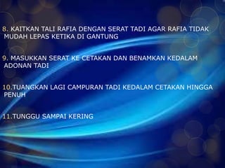 8. KAITKAN TALI RAFIA DENGAN SERAT TADI AGAR RAFIA TIDAK 
MUDAH LEPAS KETIKA DI GANTUNG 
9. MASUKKAN SERAT KE CETAKAN DAN BENAMKAN KEDALAM 
ADONAN TADI 
10.TUANGKAN LAGI CAMPURAN TADI KEDALAM CETAKAN HINGGA 
PENUH 
11.TUNGGU SAMPAI KERING 
 