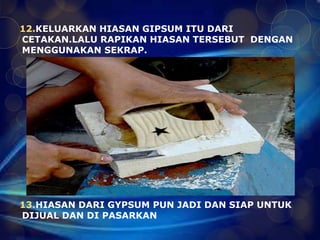 12.KELUARKAN HIASAN GIPSUM ITU DARI 
CETAKAN.LALU RAPIKAN HIASAN TERSEBUT DENGAN 
MENGGUNAKAN SEKRAP. 
13.HIASAN DARI GYPSUM PUN JADI DAN SIAP UNTUK 
DIJUAL DAN DI PASARKAN 
 
