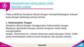 PRAKARYA
Pada praktiknya kerajinan dibuat dengan mempertimbangkan wilayah
kerja dengan beberapa prinsip berikut.
1. Keterampilan Tangan
Kerajinan dibuat dengan menggunakan keterampilan tangan.
Meskipun diproduksi banyak, produk kerajinan masih tetap
mengandalkan
tangan. Sementara itu, industri bertumpu pada kekuatan mesin. Inilah
yang membedakan antara produk kerajinan dan produk industri.
PENGERTIAN KERAJINAN DARI
BAHAN LUNAK
Ⓐ
 