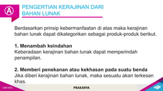 PRAKARYA
Berdasarkan prinsip kebermanfaatan di atas maka kerajinan
bahan lunak dapat dikategorikan sebagai produk-produk berikut.
1. Menambah keindahan
Keberadaan kerajinan bahan lunak dapat memperindah
penampilan.
2. Memberi penekanan atau kekhasan pada suatu benda
Jika diberi kerajinan bahan lunak, maka sesuatu akan terkesan
khas.
PENGERTIAN KERAJINAN DARI
BAHAN LUNAK
Ⓐ
 