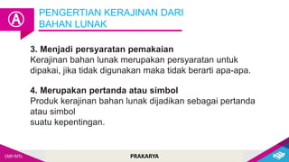 PRAKARYA
4. Merupakan pertanda atau simbol
Produk kerajinan bahan lunak dijadikan sebagai pertanda
atau simbol
suatu kepentingan.
3. Menjadi persyaratan pemakaian
Kerajinan bahan lunak merupakan persyaratan untuk
dipakai, jika tidak digunakan maka tidak berarti apa-apa.
PENGERTIAN KERAJINAN DARI
BAHAN LUNAK
Ⓐ
 