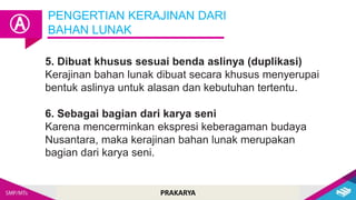 PRAKARYA
5. Dibuat khusus sesuai benda aslinya (duplikasi)
Kerajinan bahan lunak dibuat secara khusus menyerupai
bentuk aslinya untuk alasan dan kebutuhan tertentu.
6. Sebagai bagian dari karya seni
Karena mencerminkan ekspresi keberagaman budaya
Nusantara, maka kerajinan bahan lunak merupakan
bagian dari karya seni.
PENGERTIAN KERAJINAN DARI
BAHAN LUNAK
Ⓐ
 