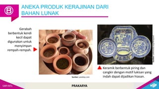 PRAKARYA
ANEKA PRODUK KERAJINAN DARI
BAHAN LUNAK
Ⓑ
Gerabah
berbentuk kendi
kecil dapat
digunakan untuk
menyimpan
rempah-rempah.
Keramik berbentuk piring dan
cangkir dengan motif lukisan yang
indah dapat dijadikan hiasan.
Sumber: pixabay.com
Sumber:
wikimedia.org/Wmpearl
 